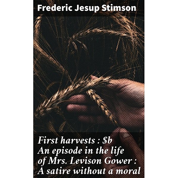 First harvests : An episode in the life of Mrs. Levison Gower : A satire without a moral, Frederic Jesup Stimson