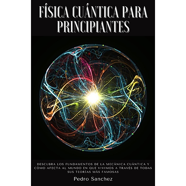 Física cuántica para principiantes: Descubra los fundamentos de la mecánica cuántica y cómo afecta al mundo en que vivimos a través de todas sus teorías más famosas, Pedro Sanchez