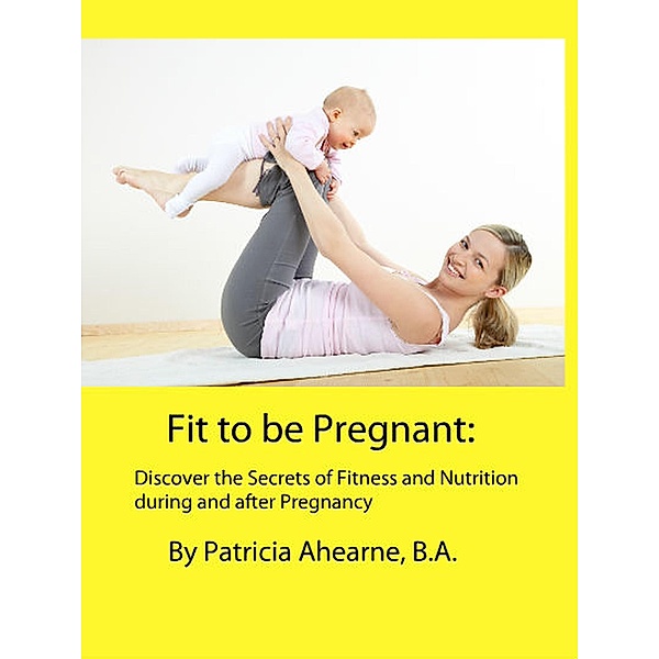 Fit to be Pregnant: Discover the Secrets of Fitness and Nutrition during and after Pregnancy, Patricia Ahearne