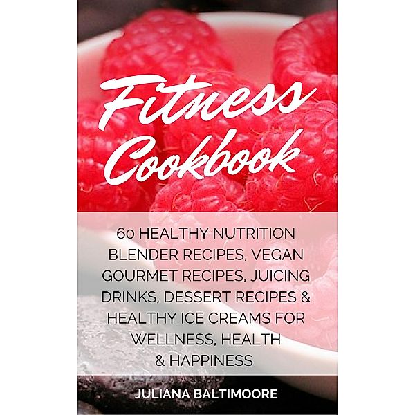 Fitness Cookbook: 60 Healthy Nutrition Blender Recipes, Vegan Gourmet Recipes, Juicing Drinks, Dessert Recipes & Healthy Ice Creams For Wellness, Health & Happiness, Juliana Baltimoore
