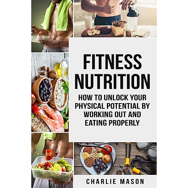 Fitness Nutrition: How to Unlock Your Physical Potential by Working Out and Eating Properly, Charlie Mason