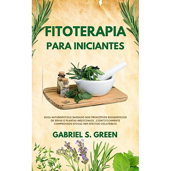 Fitoterapia Para Iniciantes - Guia Naturopático Baseado Nos Princípios Bioquímicos de Ervas e Plantas Medicinais , Cientificamente Comprovado Eficaz Sem Efeitos Colaterais, Gabriel S. Green