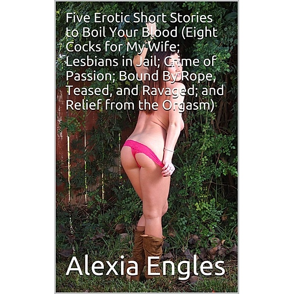 Five Erotic Short Stories to Boil Your Blood (Eight Cocks for My Wife; Lesbians in Jail; Crime of Passion; Bound By Rope, Teased, and Ravaged; and Relief from the Orgasm), Alexia Engles