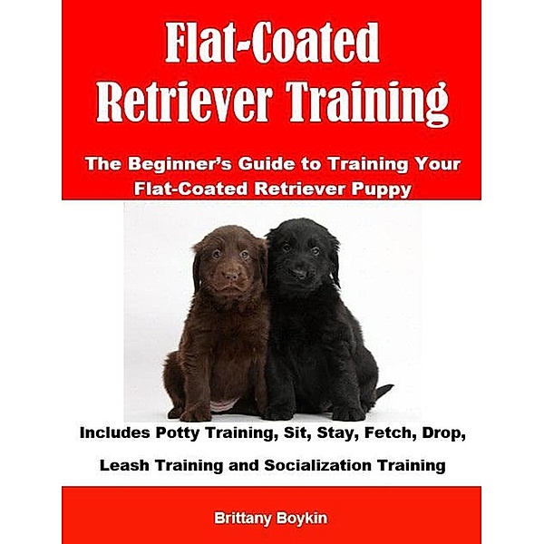 Flat-Coated Retriever Training: The Beginner's Guide to Training Your Flat-Coated Retriever Puppy: Includes Potty Training, Sit, Stay, Fetch, Drop, Leash Training and Socialization Training, Brittany Boykin