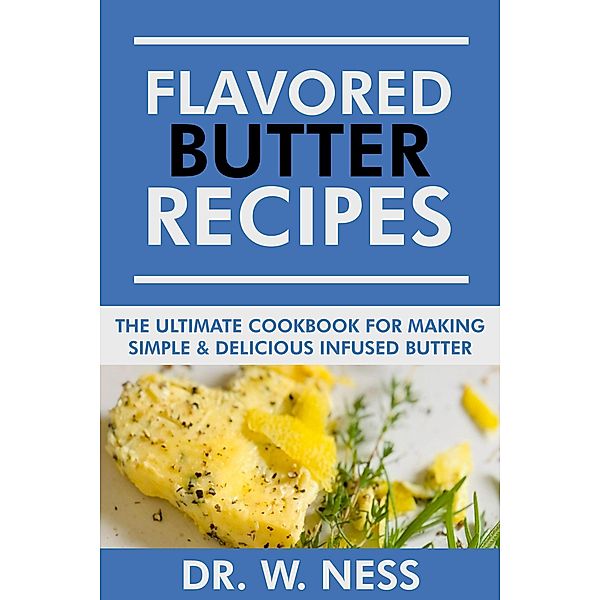 Flavored Butter Recipes: The Ultimate Cookbook For Making Simple & Delicious Infused Butter, W. Ness