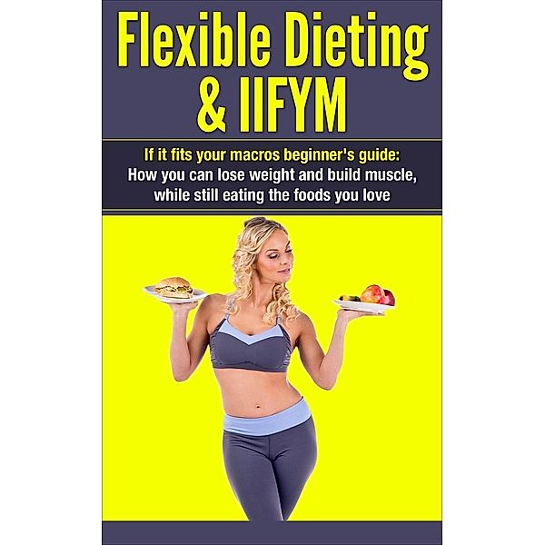 Flexible Dieting & IIFYM: If It Fits Your Macros Beginner's Guide: How You Can Lose Weight and Build Muscle, While Still Eating The Foods You Love (IIFYM Flexible Dieting, #1), Dexter Jackson