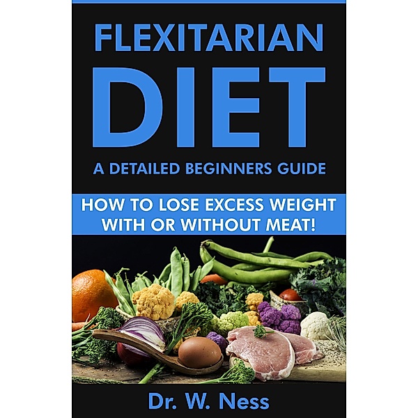 Flexitarian Diet: A Detailed Beginners Guide (How to Lose Excess Weight with or Without Meat), W. Ness