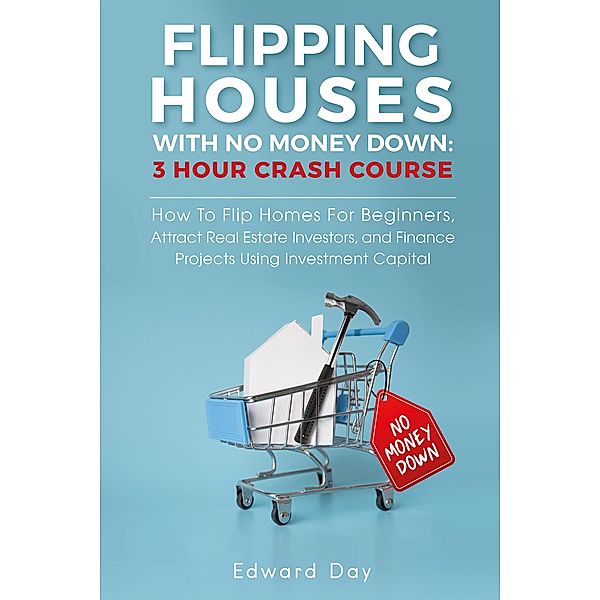 Flipping Houses With No Money Down: How To Flip Homes For Beginners, Attract Real Estate Investors, and Finance Projects Using Investment Capital (3 Hour Crash Course) / 3 Hour Crash Course, Edward Day