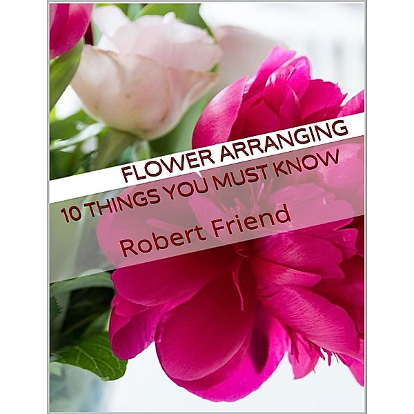 Flower Arranging: 10 Things You Must Know, Robert Friend