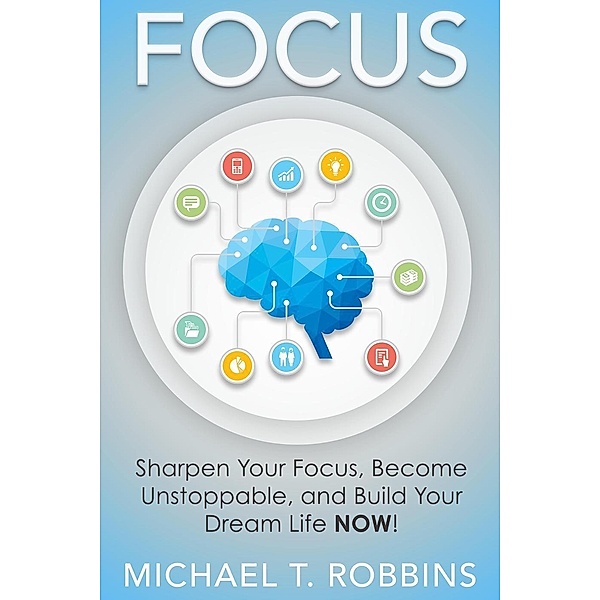 Focus: Sharpen Your Focus, Become Unstoppable and Build Your Dream Life Now!, Michael T. Robbins