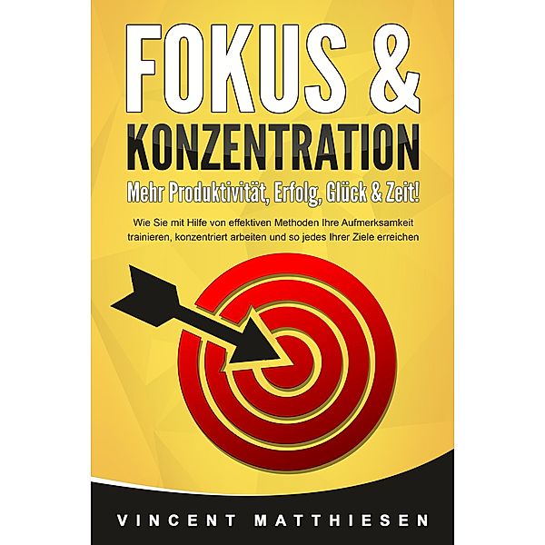 FOKUS & KONZENTRATION - Mehr Produktivität, Erfolg, Glück & Zeit!: Wie Sie mit Hilfe von effektiven Methoden Ihre Aufmerksamkeit trainieren, konzentriert arbeiten und so jedes Ihrer Ziele erreichen, Vincent Matthiesen