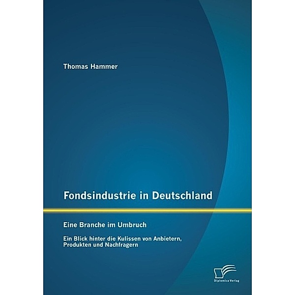 Fondsindustrie in Deutschland - Eine Branche im Umbruch: Ein Blick hinter die Kulissen von Anbietern, Produkten und Nachfragern, Thomas Hammer