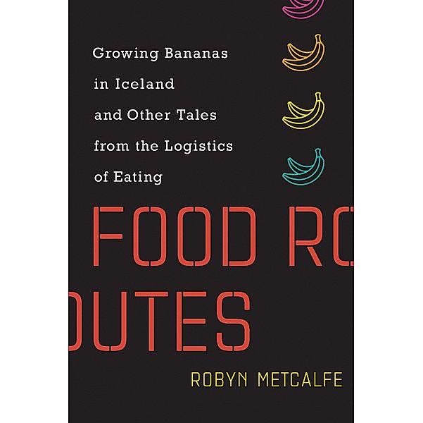Food Routes: Growing Bananas in Iceland and Other Tales from the Logistics of Eating, Robyn Metcalfe