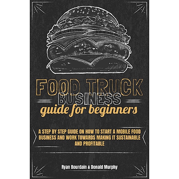 Food Truck Business Guide For Beginners: A Step By Step Guide On How To Start A Mobile Food Business And Work Towards Making It Sustainable And Profitable, Ryan Bourdain, Donald Murphy