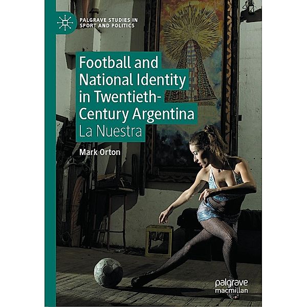 Football and National Identity in Twentieth-Century Argentina / Palgrave Studies in Sport and Politics, Mark Orton
