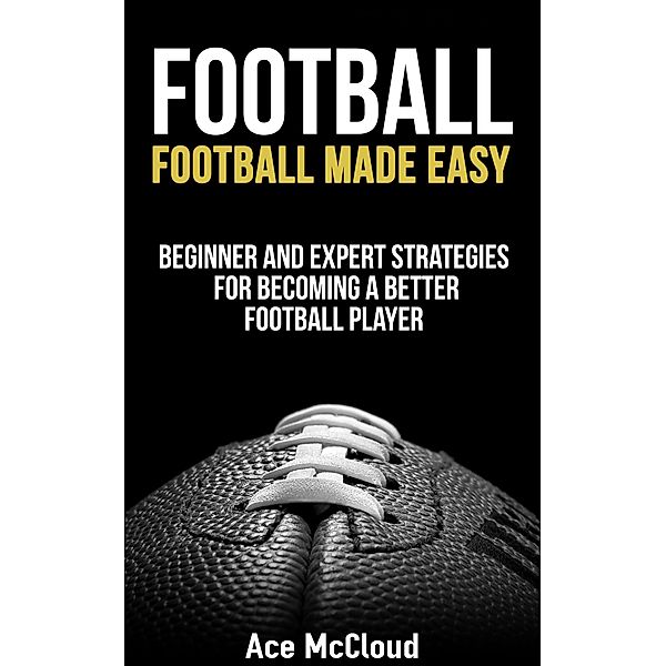 Football: Football Made Easy: Beginner and Expert Strategies For Becoming A Better Football Player, Ace Mccloud