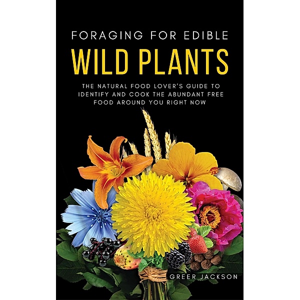 Foraging For Edible Wild Plants: The Natural Food Lover's Guide to Identify and Cook the Abundant Free Food Around You Right Now, Greer Jackson