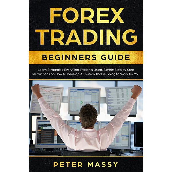 Forex Trading Beginners Guide: Learn Strategies Every Top Trader is Using: Simple Step by Step Instructions on How to Develop a System That is Going to Work for You, Peter Massy