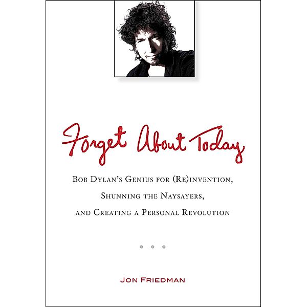 Forget about Today: Bob Dylan's Genius for (Re)Invention, Shunning the Naysayers, and Creating a Per Sonal Revolution, Jon Friedman