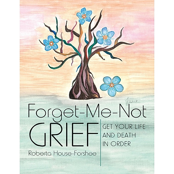 Forget-Me-Not Grief: Get Your Life and Death In Order, Roberta House-Forshee