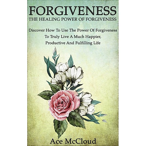 Forgiveness: The Healing Power Of Forgiveness: Discover How To Use The Power Of Forgiveness To Truly Live A Much Happier, Productive And Fulfilling Life, Ace Mccloud