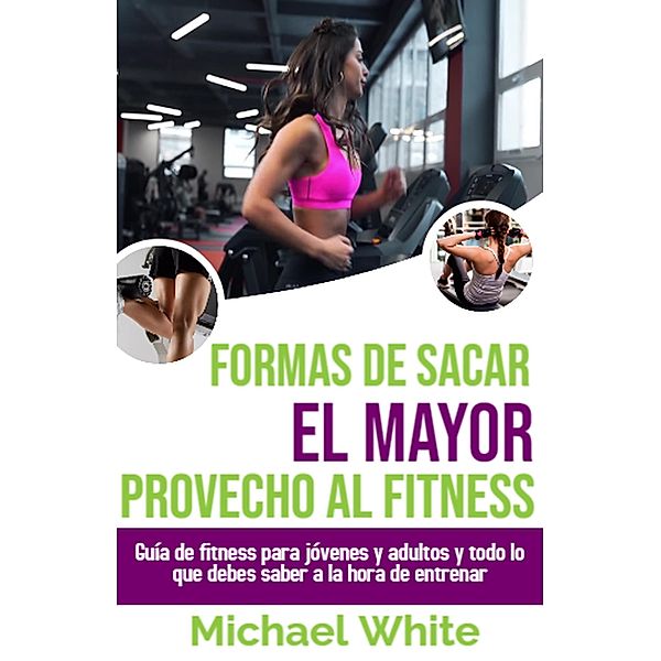 Formas De Sacar El Mayor Provecho Al Fitness: Guía de fitness para jóvenes y adultos y todo lo que debes saber a la hora de entrenar, Michael White