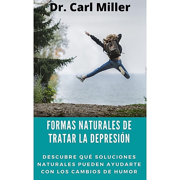 Formas Naturales De Tratar La Depresión: Descubre qué soluciones naturales pueden ayudarte con los cambios de humor, Carl Miller