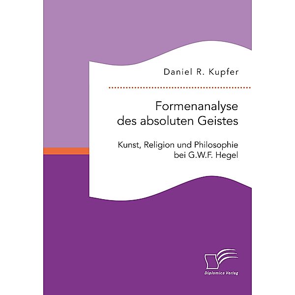 Formenanalyse des absoluten Geistes. Kunst, Religion und Philosophie bei G.W.F. Hegel, Daniel R. Kupfer