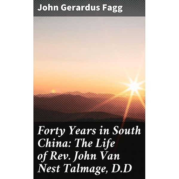 Forty Years in South China: The Life of Rev. John Van Nest Talmage, D.D, John Gerardus Fagg