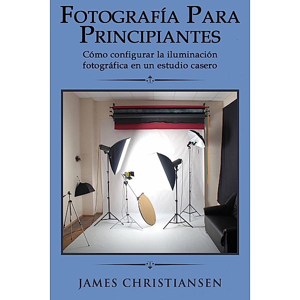 Fotografía para principiantes: Cómo configurar la iluminación fotográfica en un estudio casero, James Christiansen