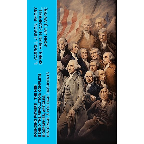 FOUNDING FATHERS - The Men Behind the Revolution: Complete Biographies, Articles, Historical & Political Documents, L. Carroll Judson, Emory Speer, Helen M. Campbell, John (Lawyer) Jay