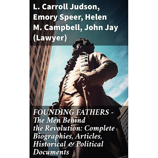 FOUNDING FATHERS - The Men Behind the Revolution: Complete Biographies, Articles, Historical & Political Documents, L. Carroll Judson, Emory Speer, Helen M. Campbell, John (Lawyer) Jay