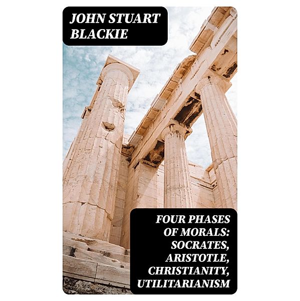 Four Phases of Morals: Socrates, Aristotle, Christianity, Utilitarianism, John Stuart Blackie