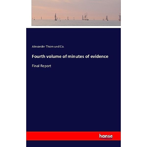 Fourth volume of minutes of evidence, Alexander Thom und Co.