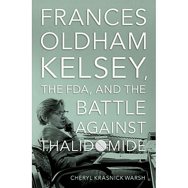 Frances Oldham Kelsey, the FDA, and the Battle against Thalidomide, Cheryl Krasnick Warsh