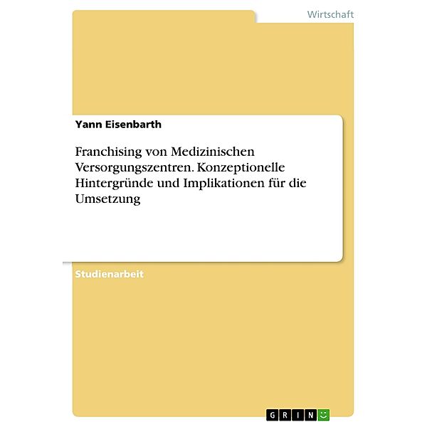 Franchising von Medizinischen Versorgungszentren. Konzeptionelle Hintergründe und Implikationen für die Umsetzung, Yann Eisenbarth