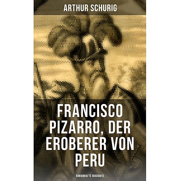 Francisco Pizarro, der Eroberer von Peru: Romanhafte Biografie, Arthur Schurig