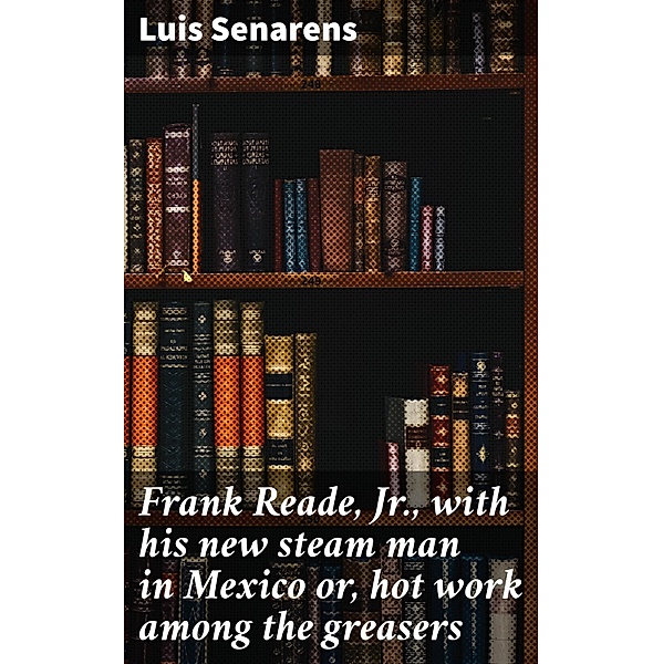 Frank Reade, Jr., with his new steam man in Mexico or, hot work among the greasers, Luis Senarens