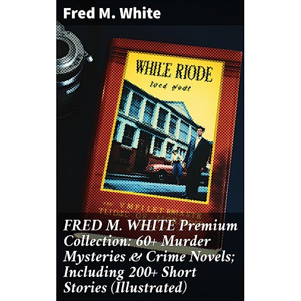 FRED M. WHITE Premium Collection: 60+ Murder Mysteries & Crime Novels; Including 200+ Short Stories (Illustrated), Fred M. White
