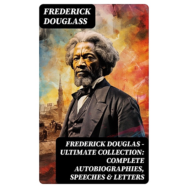 Frederick Douglas - Ultimate Collection: Complete Autobiographies, Speeches & Letters, Frederick Douglass