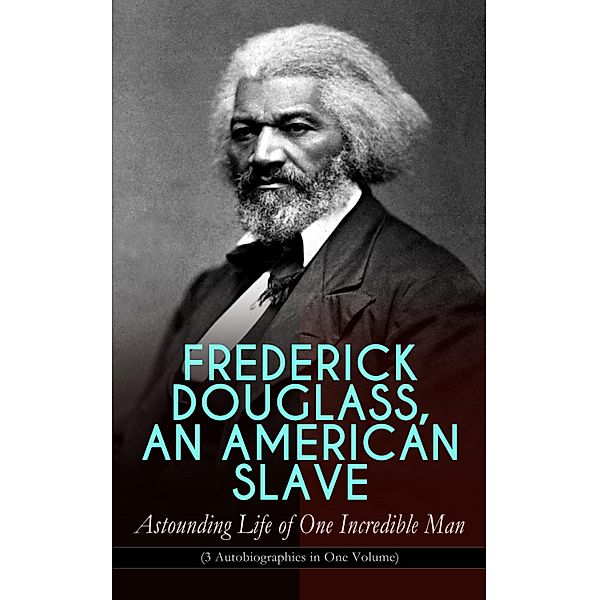 FREDERICK DOUGLASS, AN AMERICAN SLAVE - Astounding Life of One Incredible Man (3 Autobiographies in One Volume), Frederick Douglass