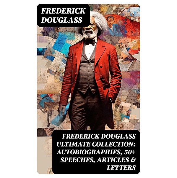 FREDERICK DOUGLASS Ultimate Collection: Autobiographies, 50+ Speeches, Articles & Letters, Frederick Douglass
