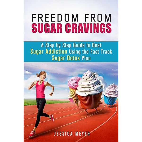 Freedom From Sugar Cravings: A Step by Step Guide to Beat Sugar Addiction Using the Fast Track Sugar Detox Plan (Cleanse & Detoxify) / Cleanse & Detoxify, Jessica Meyer