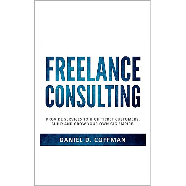 Freelance Consulting: Provide Services to High Ticket Customers. Build and Grow Your own Gig Empire., Daniel D. Coffman