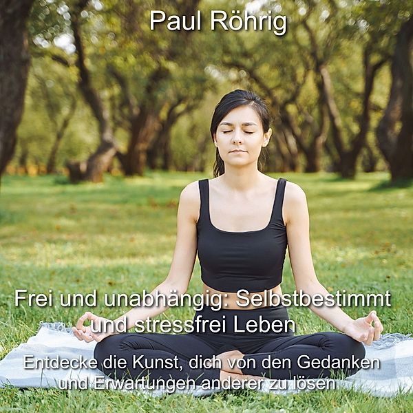 Frei und unabhängig: Selbstbestimmt und stressfrei Leben, Paul Röhrig