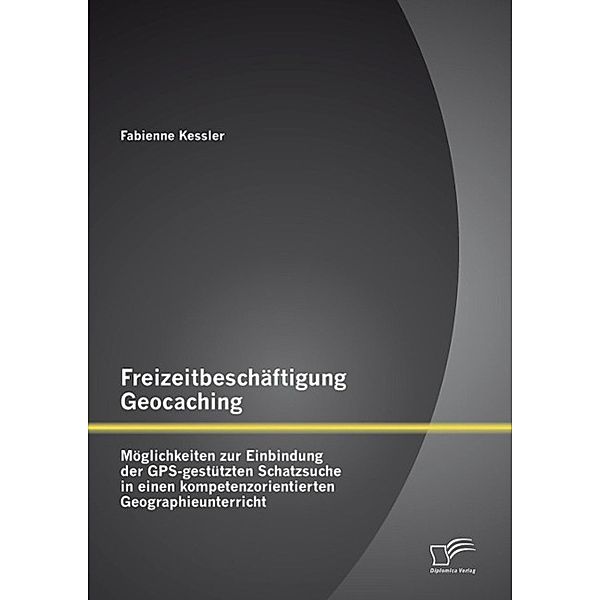 Freizeitbeschäftigung Geocaching: Möglichkeiten zur Einbindung der GPS-gestützten Schatzsuche in einen kompetenzorientierten Geographieunterricht, Fabienne Kessler