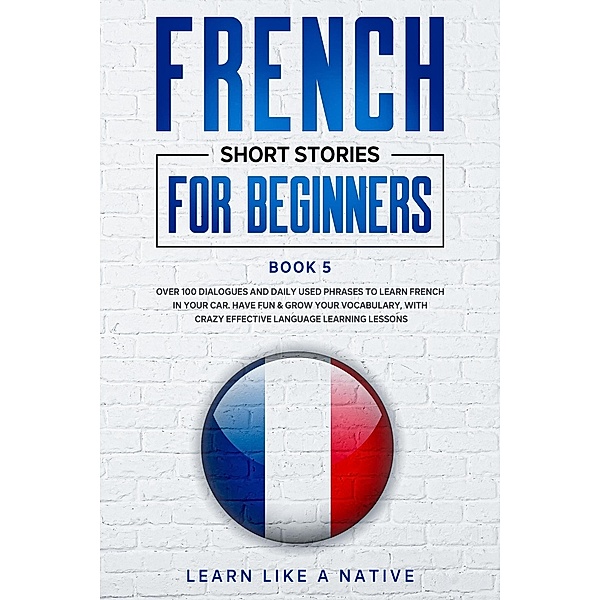 French Short Stories for Beginners Book 5: Over 100 Dialogues and Daily Used Phrases to Learn French in Your Car. Have Fun & Grow Your Vocabulary, with Crazy Effective Language Learning Lessons (French for Adults, #5) / French for Adults, Learn Like a Native