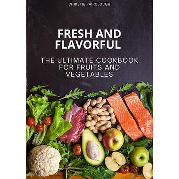 Fresh and Flavorful The Ultimate Cookbook for Fruits and Vegetables, Christie Fairclough