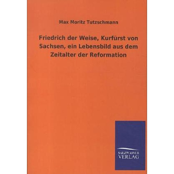 Friedrich der Weise, Kurfürst von Sachsen, ein Lebensbild aus dem Zeitalter der Reformation, Max M. Tutzschmann