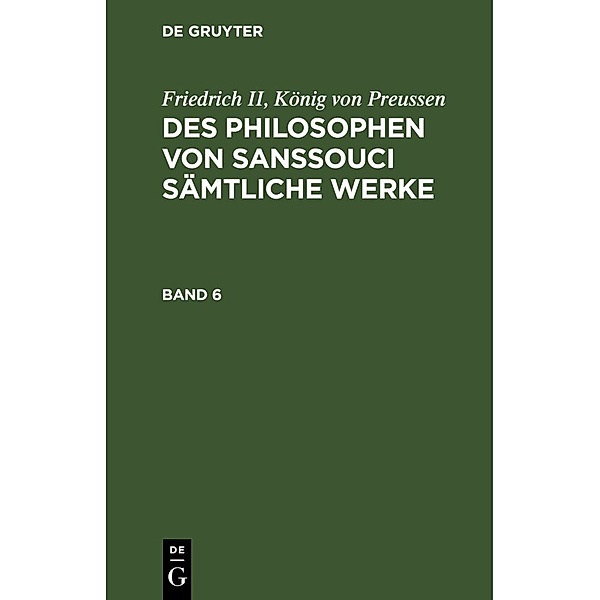 Friedrich II, König von Preussen: Des Philosophen von Sanssouci sämtliche Werke. Band 6, König von Preussen Friedrich II